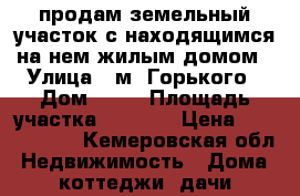 продам земельный участок с находящимся на нем жилым домом › Улица ­ м. Горького › Дом ­ 82 › Площадь участка ­ 1 200 › Цена ­ 1 000 000 - Кемеровская обл. Недвижимость » Дома, коттеджи, дачи продажа   . Кемеровская обл.